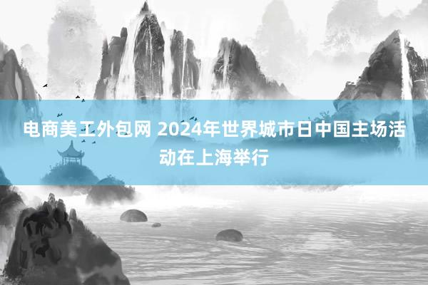 电商美工外包网 2024年世界城市日中国主场活动在上海举行